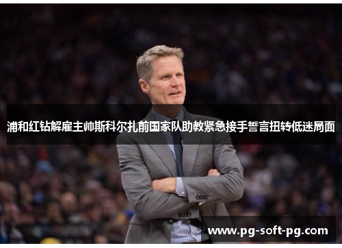 浦和红钻解雇主帅斯科尔扎前国家队助教紧急接手誓言扭转低迷局面 浦和红钻解雇主帅斯科尔扎前国家队助教紧急接手誓言扭转低迷局面
