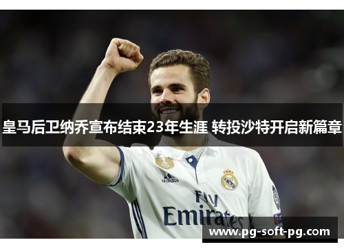 皇马后卫纳乔宣布结束23年生涯 转投沙特开启新篇章 皇马后卫纳乔宣布结束23年生涯 转投沙特开启新篇章
