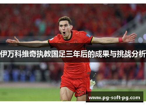 伊万科维奇执教国足三年后的成果与挑战分析 伊万科维奇执教国足三年后的成果与挑战分析