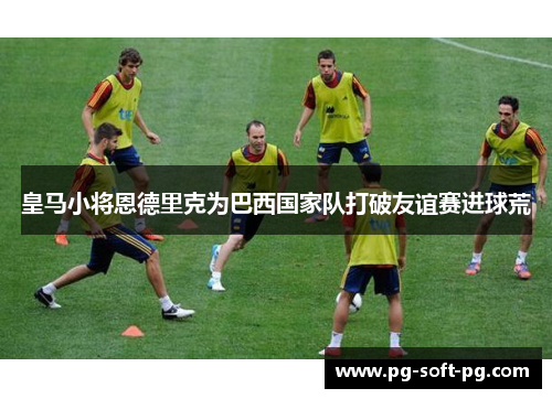 皇马小将恩德里克为巴西国家队打破友谊赛进球荒 皇马小将恩德里克为巴西国家队打破友谊赛进球荒